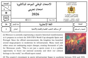مرحباً بجميع أساتذة وتلاميذ مستوى الثانية بكالوريا. يسعدنا أن نشارك معكم اليوم موضوع الامتحان التجريبي الموحد لنيل شهادة البكالوريا (دورة 2026) الخاص بمادة اللغة الإنجليزية، والموجه لتلاميذ كل مسالك الشعب العلمية والتقنية والأصلية. يتمحور موضوع النص القرائي (Reading Comprehension) لهذا الامتحان حول حدث وطني وتاريخي بارز وهو استعدادات المغرب لاحتضان كأس العالم 2030 (FIFA World Cup) بالاشتراك مع إسبانيا والبرتغال، وما يواكب ذلك من مشاريع كبرى في البنية التحتية، النقل المستدام (كقاطرات البراق TGV)، وتطوير الملاعب (كملعب بنسليمان والدار البيضاء). المنشور يتضمن الموضوع الكامل المكون من 6 صفحات مقسمة على الشكل التالي: الفهم (Comprehension): (15 نقطة) أسئلة متنوعة مبنية مباشرة على النص. اللغة (Language): (15 نقطة) تمارين شاملة تغطي القواعد (Grammar)، المعجم (Vocabulary)، والوظائف اللغوية (Functions). الكتابة (Writing): (10 نقط) تتضمن تمرينين؛ الأول لإتمام فقرة حول فوائد تنظيم التظاهرات الرياضية، والثاني كتابة رسالة إلكترونية (Email) توجيهية للسياح. 📌 مرفق بالملف: عناصر الإجابة الرسمية وسُلم التنقيط الكامل (Key and Marking Scale) لمساعدة التلاميذ على التقويم الذاتي ومساعدة الأساتذة في عملية التصحيح. محتوى الامتحان (نص القراءة): لمن يود قراءة النص مباشرة، إليكم الفقرة الأولى كمثال: "Morocco is currently experiencing a massive historical transformation as it prepares to co-host the 2030 FIFA World Cup alongside Spain and Portugal. Since the official announcement, the kingdom has launched several mega-projects to modernise its infrastructure..." الروابط والتحميل: 📥 تحميل الامتحان بصيغة PDF مع عناصر الإجابة:
